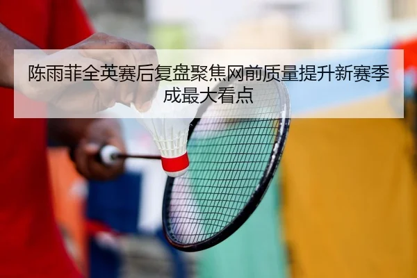 陈雨菲全英赛后复盘聚焦网前质量提升新赛季成最大看点