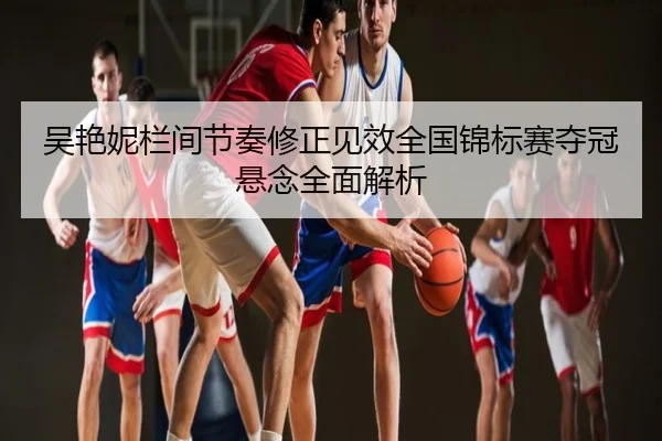 吴艳妮栏间节奏修正见效全国锦标赛夺冠悬念全面解析