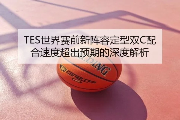 TES世界赛前新阵容定型双C配合速度超出预期的深度解析